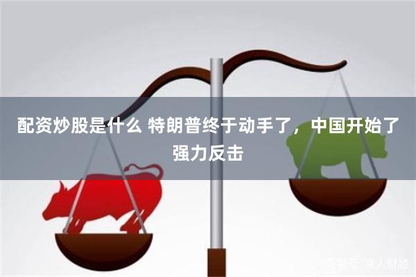配资炒股是什么 特朗普终于动手了，中国开始了强力反击