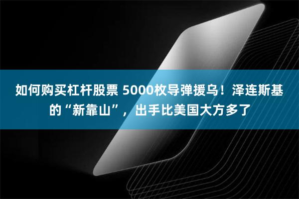 如何购买杠杆股票 5000枚导弹援乌！泽连斯基的“新靠山”，出手比美国大方多了