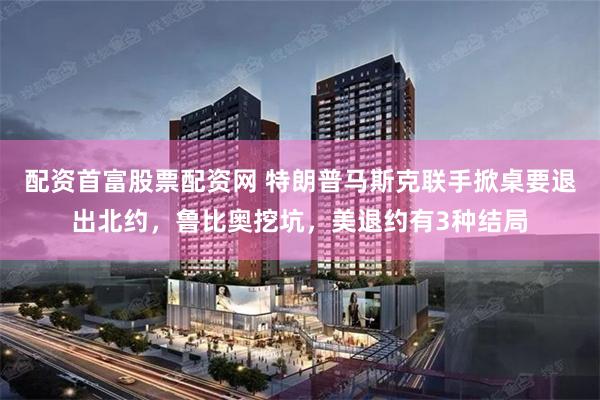 配资首富股票配资网 特朗普马斯克联手掀桌要退出北约，鲁比奥挖坑，美退约有3种结局