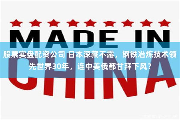 股票实盘配资公司 日本深藏不露，钢铁冶炼技术领先世界30年，连中美俄都甘拜下风？