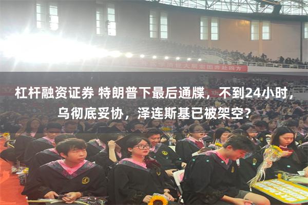 杠杆融资证券 特朗普下最后通牒，不到24小时，乌彻底妥协，泽连斯基已被架空？