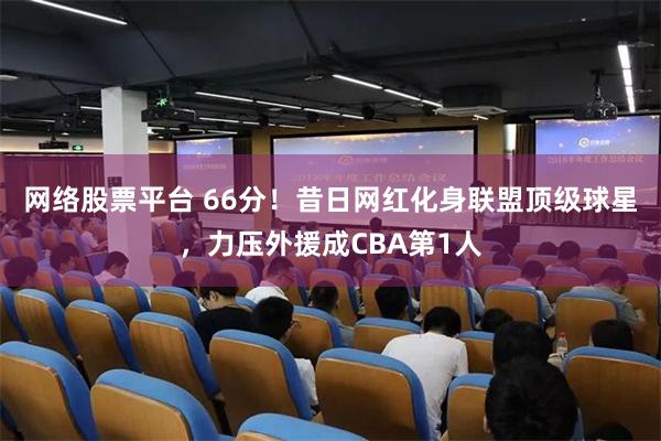 网络股票平台 66分！昔日网红化身联盟顶级球星，力压外援成CBA第1人