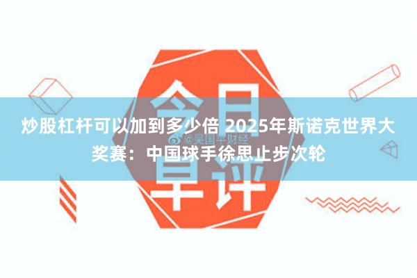 炒股杠杆可以加到多少倍 2025年斯诺克世界大奖赛：中国球手徐思止步次轮