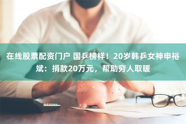 在线股票配资门户 国乒榜样！20岁韩乒女神申裕斌：捐款20万元，帮助穷人取暖