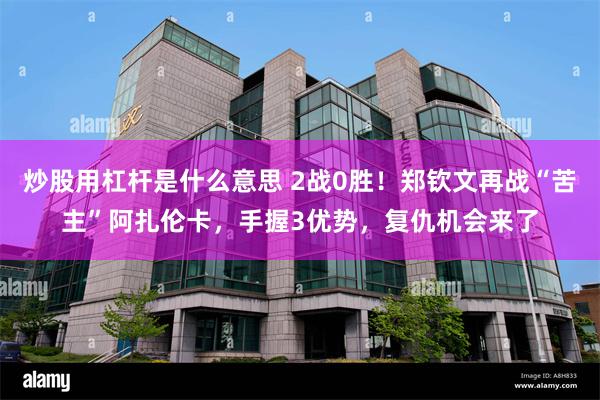 炒股用杠杆是什么意思 2战0胜！郑钦文再战“苦主”阿扎伦卡，手握3优势，复仇机会来了