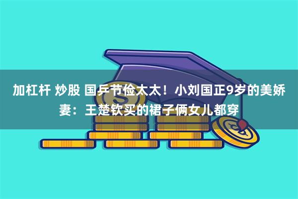 加杠杆 炒股 国乒节俭太太！小刘国正9岁的美娇妻：王楚钦买的裙子俩女儿都穿