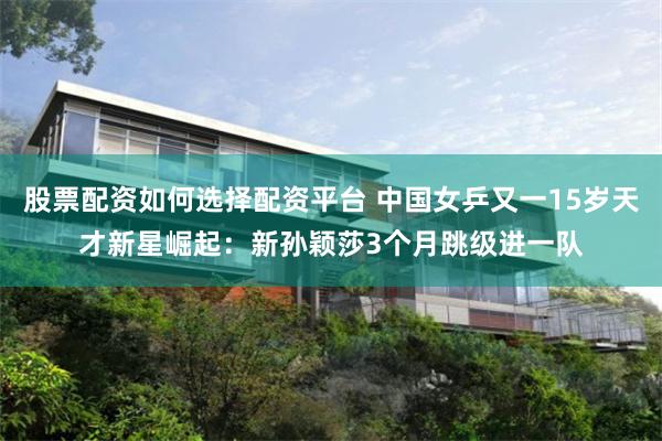股票配资如何选择配资平台 中国女乒又一15岁天才新星崛起：新孙颖莎3个月跳级进一队