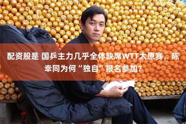 配资股是 国乒主力几乎全体缺席WTT太原赛，陈幸同为何“独自”报名参加？