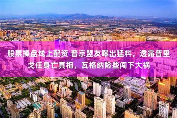 股票操盘线上配资 普京盟友曝出猛料，透露普里戈任身亡真相，瓦格纳险些闯下大祸