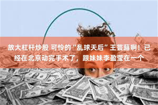 放大杠杆炒股 可怜的“乱球天后”王芸蕗啊！已经在北京动完手术了，跟妹妹李盈莹在一个