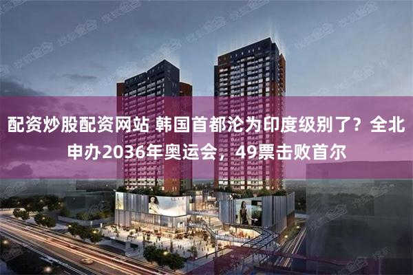 配资炒股配资网站 韩国首都沦为印度级别了？全北申办2036年奥运会，49票击败首尔