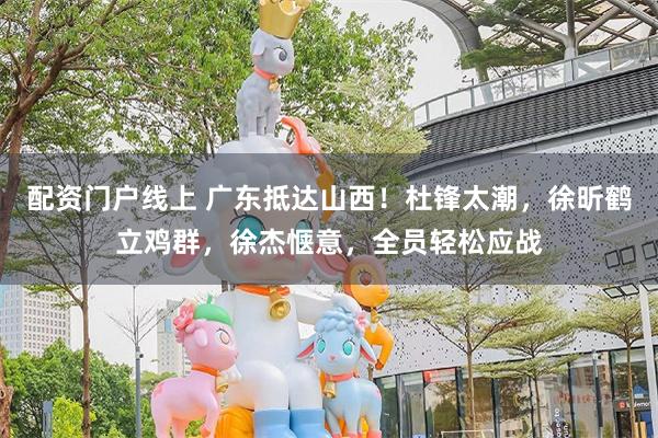 配资门户线上 广东抵达山西！杜锋太潮，徐昕鹤立鸡群，徐杰惬意，全员轻松应战