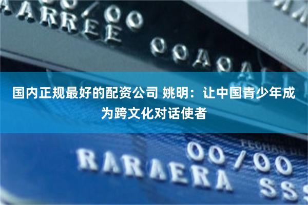 国内正规最好的配资公司 姚明：让中国青少年成为跨文化对话使者