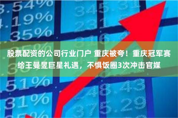 股票配资的公司行业门户 重庆被夸！重庆冠军赛给王曼昱巨星礼遇，不惧饭圈3次冲击官媒