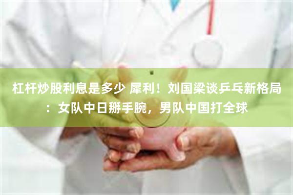 杠杆炒股利息是多少 犀利！刘国梁谈乒乓新格局：女队中日掰手腕，男队中国打全球