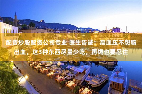 配资炒股配资公司专业 医生告诫：高血压不想脑出血，这3种东西尽量少吃，再馋也要忍住