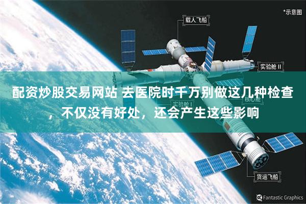 配资炒股交易网站 去医院时千万别做这几种检查，不仅没有好处，还会产生这些影响