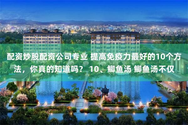 配资炒股配资公司专业 提高免疫力最好的10个方法，你真的知道吗？ 10、鲫鱼汤 鲫鱼汤不仅