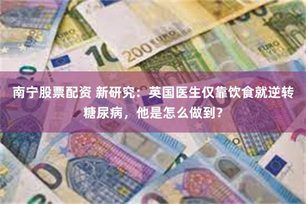 南宁股票配资 新研究：英国医生仅靠饮食就逆转糖尿病，他是怎么做到？