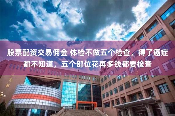 股票配资交易佣金 体检不做五个检查，得了癌症都不知道，五个部位花再多钱都要检查