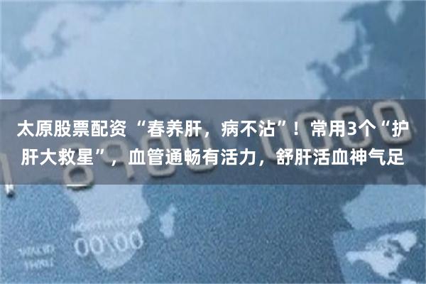太原股票配资 “春养肝，病不沾”！常用3个“护肝大救星”，血管通畅有活力，舒肝活血神气足