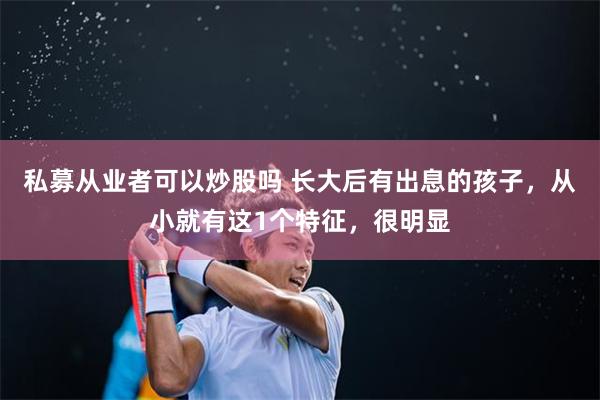 私募从业者可以炒股吗 长大后有出息的孩子，从小就有这1个特征，很明显