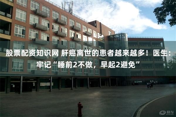 股票配资知识网 肝癌离世的患者越来越多！医生：牢记“睡前2不做，早起2避免”