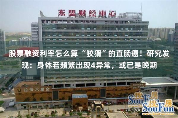 股票融资利率怎么算 “狡猾”的直肠癌！研究发现：身体若频繁出现4异常，或已是晚期
