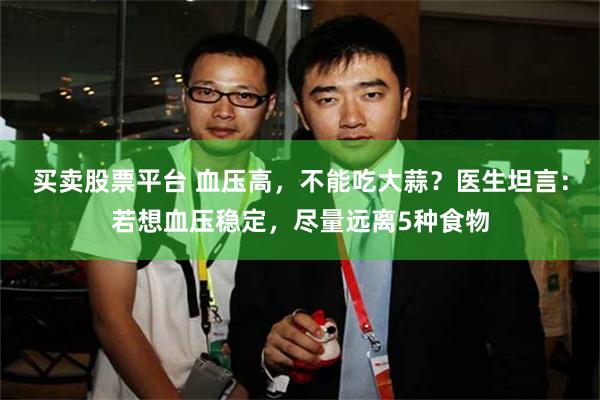买卖股票平台 血压高，不能吃大蒜？医生坦言：若想血压稳定，尽量远离5种食物