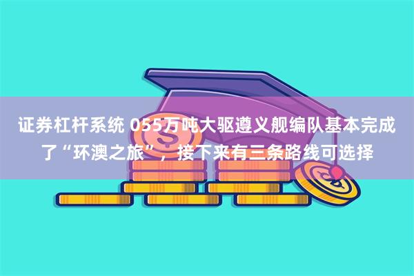 证券杠杆系统 055万吨大驱遵义舰编队基本完成了“环澳之旅”，接下来有三条路线可选择