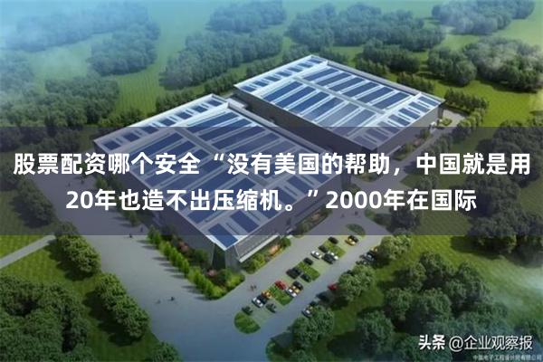 股票配资哪个安全 “没有美国的帮助，中国就是用20年也造不出压缩机。”2000年在国际