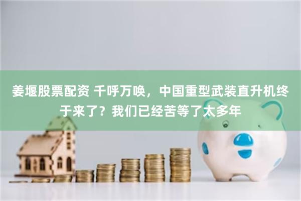 姜堰股票配资 千呼万唤，中国重型武装直升机终于来了？我们已经苦等了太多年