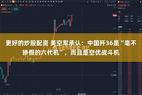 更好的炒股配资 美空军承认：中国歼36是“毫不掺假的六代机”，而且是空优战斗机