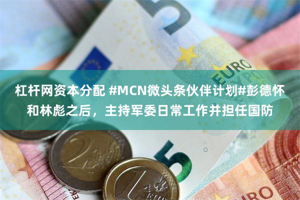 杠杆网资本分配 #MCN微头条伙伴计划#彭德怀和林彪之后，主持军委日常工作并担任国防