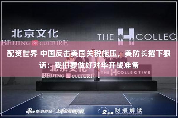 配资世界 中国反击美国关税施压，美防长撂下狠话：我们要做好对华开战准备