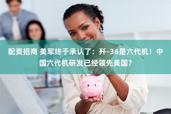 配资招商 美军终于承认了：歼-36是六代机！中国六代机研发已经领先美国？