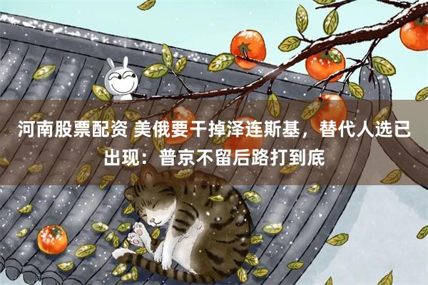 河南股票配资 美俄要干掉泽连斯基，替代人选已出现：普京不留后路打到底