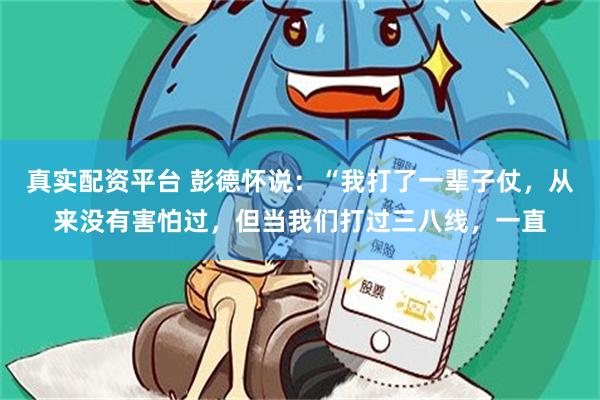 真实配资平台 彭德怀说：“我打了一辈子仗，从来没有害怕过，但当我们打过三八线，一直