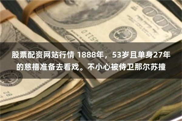 股票配资网站行情 1888年，53岁且单身27年的慈禧准备去看戏。不小心被侍卫那尔苏撞