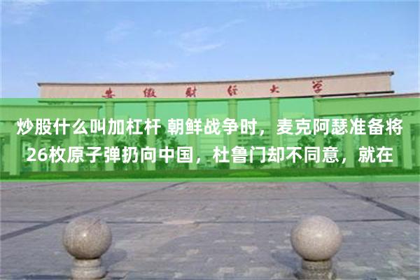 炒股什么叫加杠杆 朝鲜战争时，麦克阿瑟准备将26枚原子弹扔向中国，杜鲁门却不同意，就在