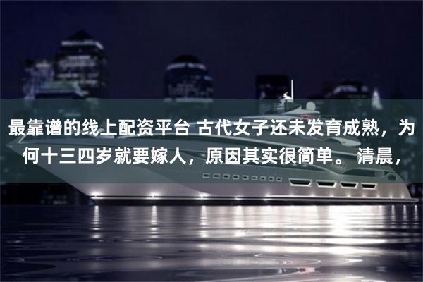 最靠谱的线上配资平台 古代女子还未发育成熟，为何十三四岁就要嫁人，原因其实很简单。 清晨，