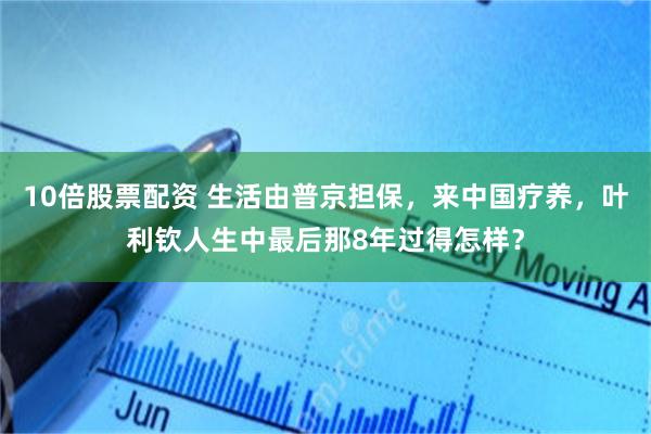 10倍股票配资 生活由普京担保，来中国疗养，叶利钦人生中最后那8年过得怎样？