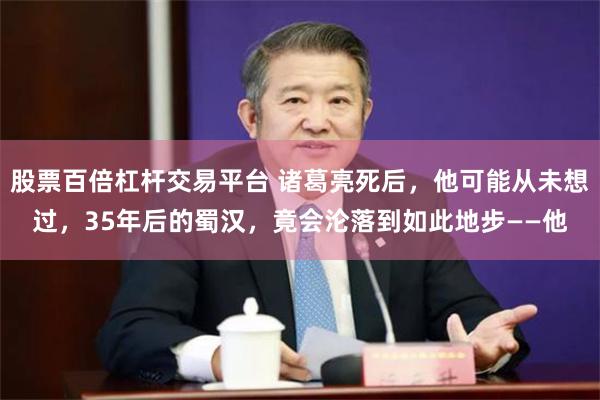 股票百倍杠杆交易平台 诸葛亮死后，他可能从未想过，35年后的蜀汉，竟会沦落到如此地步——他