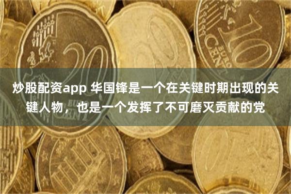 炒股配资app 华国锋是一个在关键时期出现的关键人物，也是一个发挥了不可磨灭贡献的党