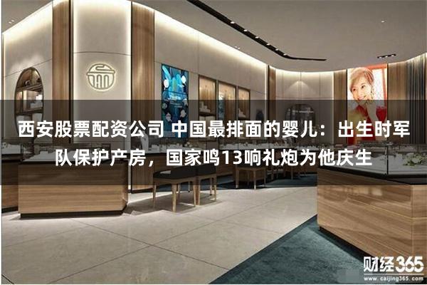 西安股票配资公司 中国最排面的婴儿：出生时军队保护产房，国家鸣13响礼炮为他庆生