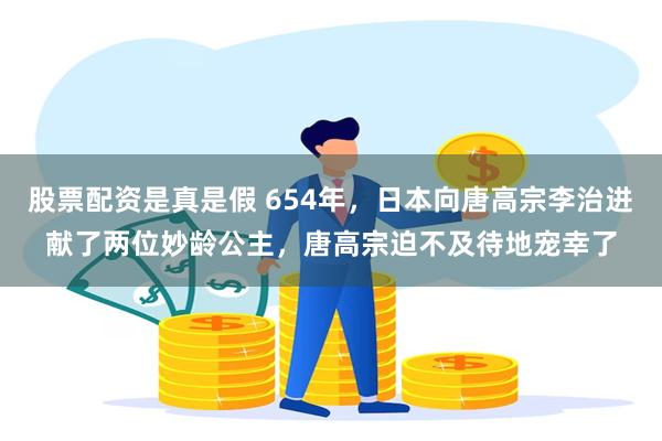 股票配资是真是假 654年，日本向唐高宗李治进献了两位妙龄公主，唐高宗迫不及待地宠幸了