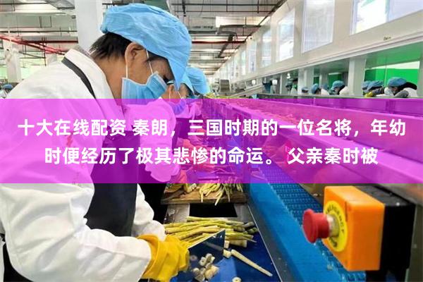 十大在线配资 秦朗，三国时期的一位名将，年幼时便经历了极其悲惨的命运。 父亲秦时被