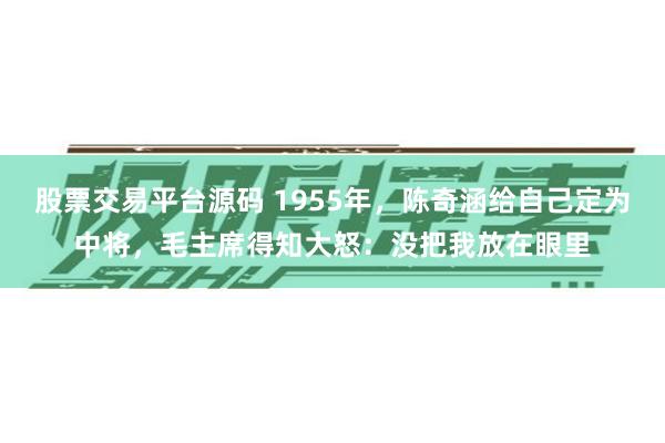 股票交易平台源码 1955年，陈奇涵给自己定为中将，毛主席得知大怒：没把我放在眼里