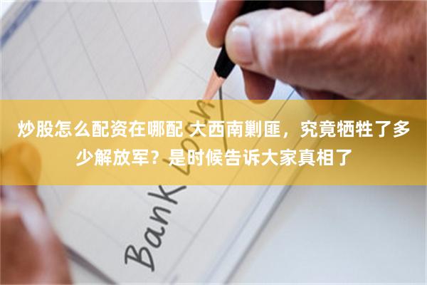 炒股怎么配资在哪配 大西南剿匪，究竟牺牲了多少解放军？是时候告诉大家真相了