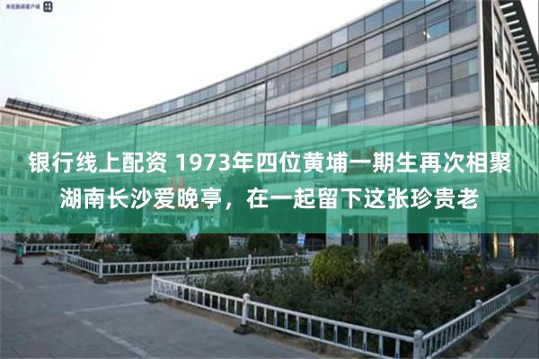 银行线上配资 1973年四位黄埔一期生再次相聚湖南长沙爱晚亭，在一起留下这张珍贵老